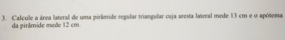 Calcule a área lateral de uma pirâmide regular triangular cuja aresta lateral mede 13 cm e o apótema
da pirâmide mede 12 cm.