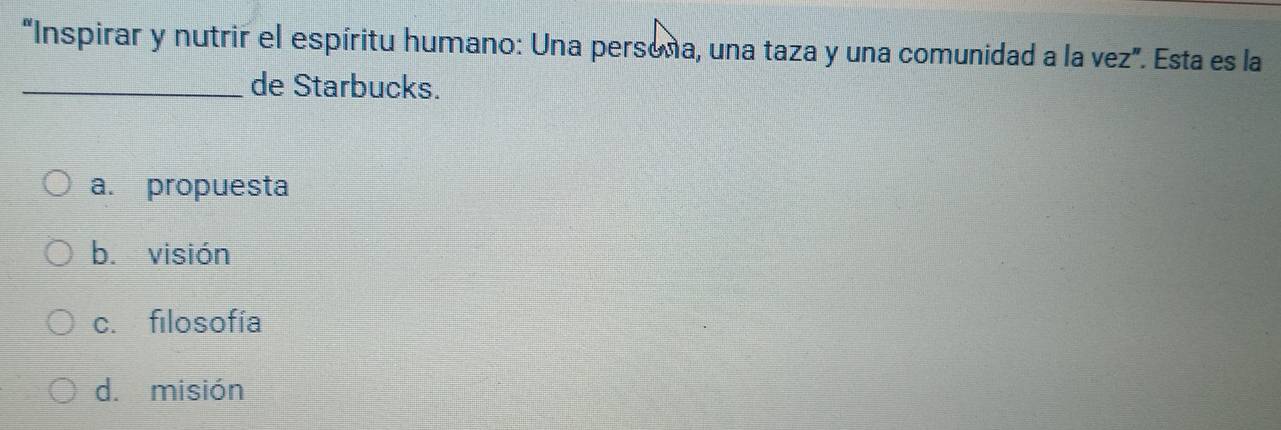 “Inspirar y nutrir el espíritu humano: Una persona, una taza y una comunidad a la vez”. Esta es la
_de Starbucks.
a. propuesta
b. visión
c. filosofía
d. misión