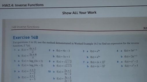 HW2.4: Inverse Functions
Show ALL Your Work
14B Inverse functions
32
Exercise 14B
For questions 1 to 10, use the method demonstrated in Worked Example 14.3 to find an expression for the inverse
function, f^(-1)(x). 
1 a f(x)= (4x+1)/2  2 a f(x)=4x-3 3 a f(x)=e^(4x) 4 a f(x)=3e^(x-2)
b f(x)= (3x+4)/5  b f(x)=5x+1 b f(x)=e^(3x) b f(x)=2e^(x+3)
5 a f(x)=log _2(3x+1) 6 a f(x)=sqrt(x-2) 7 a f(x)=(x+2)^3 8 a f(x)=x^3-2
b f(x)=log _3(4x-1) b f(x)=sqrt(x+3) b f(x)=(x-3)^3 b f(x)=x^3+5
9 a f(x)= (x+3)/x-2  10 a f(x)= (2x+1)/3x-2 
b f(x)= (x+1)/x-3  b f(x)= (3x-1)/2x-3 