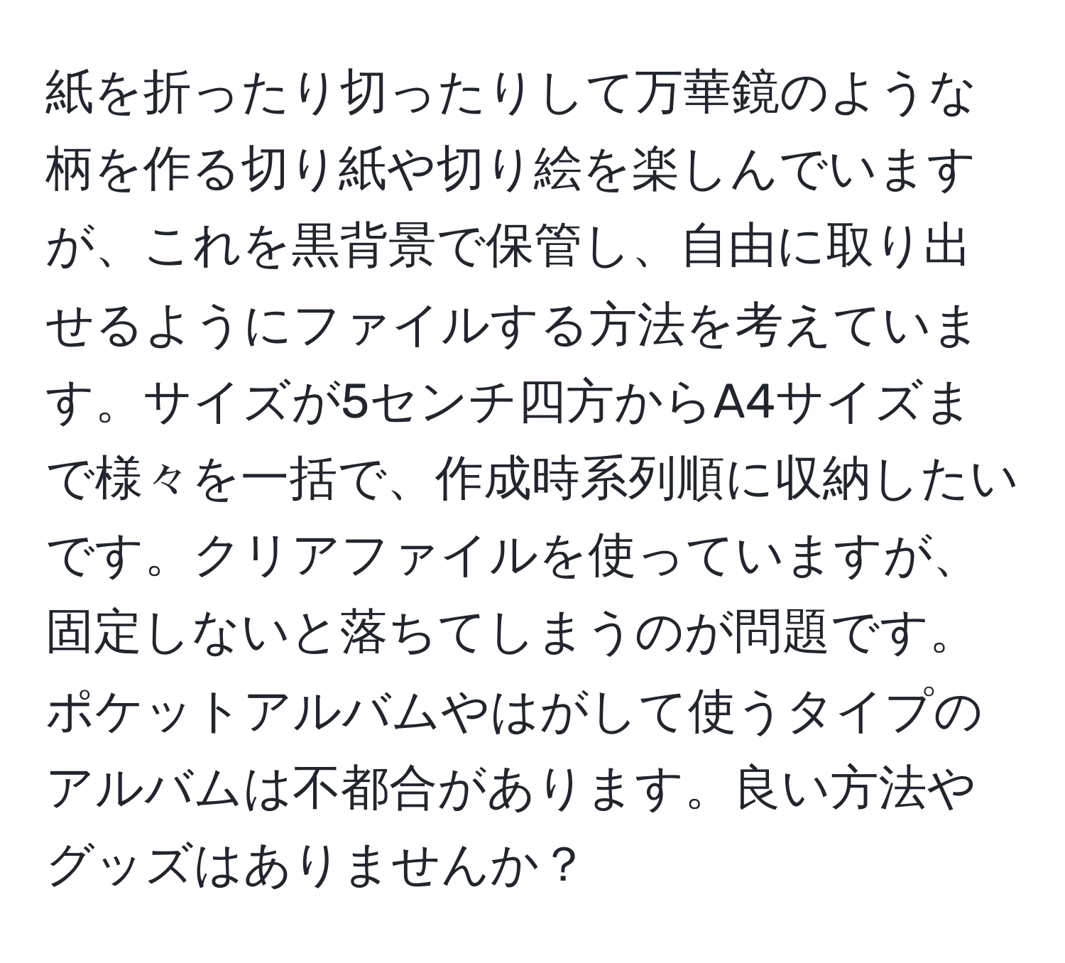 紙を折ったり切ったりして万華鏡のような柄を作る切り紙や切り絵を楽しんでいますが、これを黒背景で保管し、自由に取り出せるようにファイルする方法を考えています。サイズが5センチ四方からA4サイズまで様々を一括で、作成時系列順に収納したいです。クリアファイルを使っていますが、固定しないと落ちてしまうのが問題です。ポケットアルバムやはがして使うタイプのアルバムは不都合があります。良い方法やグッズはありませんか？