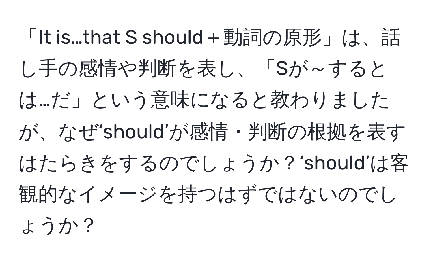 「It is…that S should＋動詞の原形」は、話し手の感情や判断を表し、「Sが～するとは…だ」という意味になると教わりましたが、なぜ‘should’が感情・判断の根拠を表すはたらきをするのでしょうか？‘should’は客観的なイメージを持つはずではないのでしょうか？