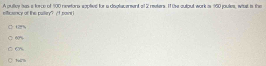 A pulley has a force of 100 newtons applied for a displacement of 2 meters. If the output work is 160 joules, what is the
efficiency of the pulley? (1 point)
125%
80%
63%
160%