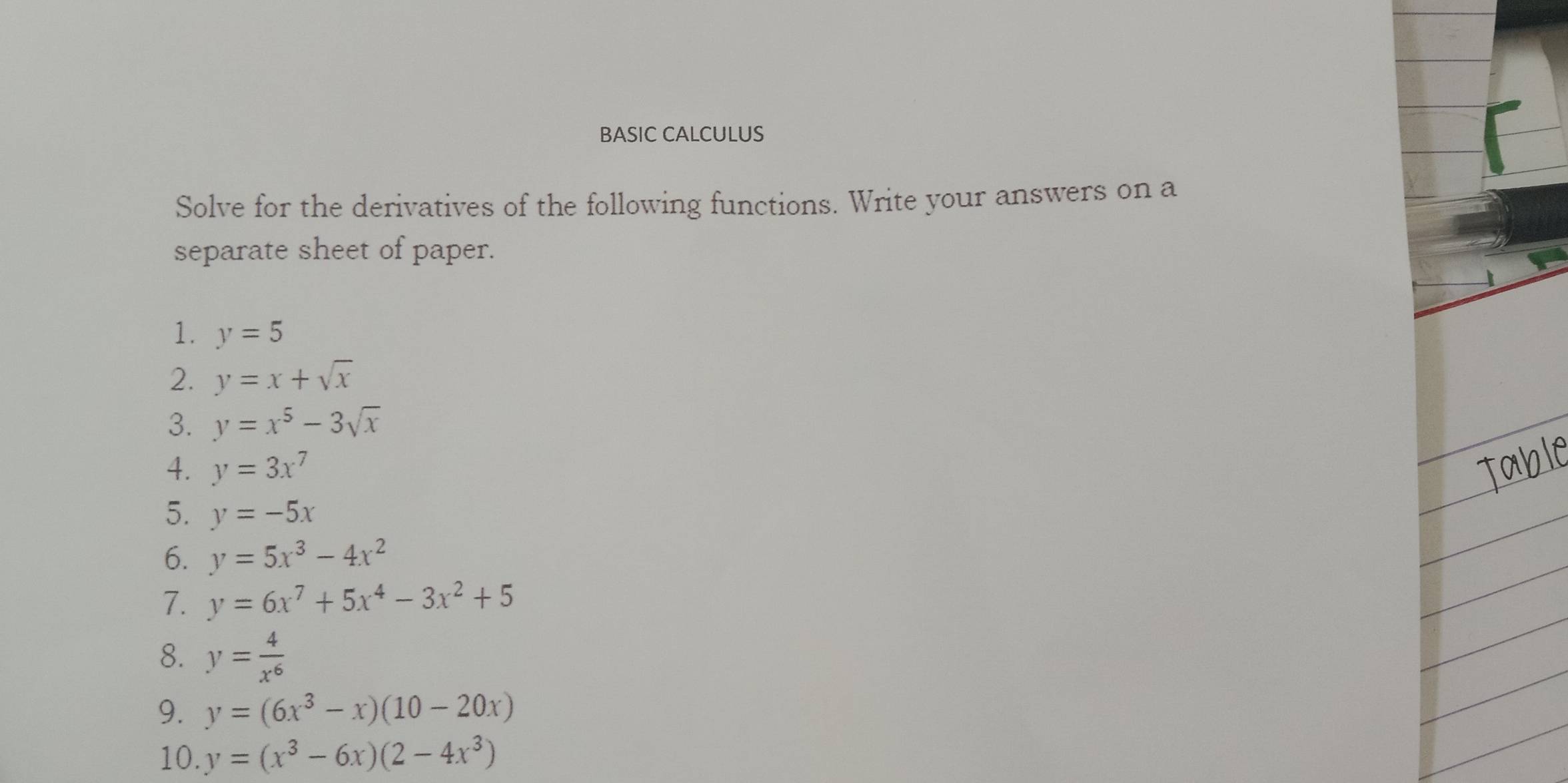 BASIC CALCULUS 
Solve for the derivatives of the following functions. Write your answers on a 
separate sheet of paper. 
1. y=5
2. y=x+sqrt(x)
3. y=x^5-3sqrt(x)
4. y=3x^7
5. y=-5x
6. y=5x^3-4x^2
7. y=6x^7+5x^4-3x^2+5
8. y= 4/x^6 
9. y=(6x^3-x)(10-20x)
10. y=(x^3-6x)(2-4x^3)