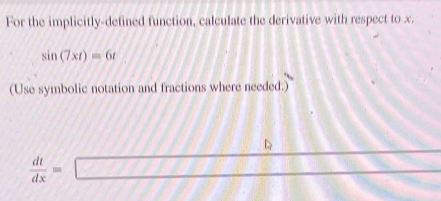 For the implicitly-defined function, calculate the derivative with respect to x.
sin (7xt)=6t
(Use symbolic notation and fractions where needed.)
 dt/dx =□ □ 