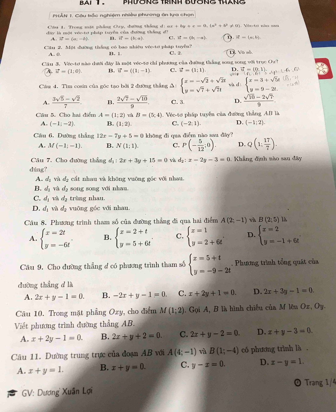 AI 1. PHƯỞNG TRINH ĐƯỞNG THANG
PHÀN 1. Câu trắc nghiệm nhiều phương án lựa chọn
Câu 1. Trong mặt phẳng Oxy, đường thẳng d:ax+by+c=0,(a^2+b^2!= 0). Véc-tơ nào sau
đây là một véc-tơ pháp tuyến của đường thắng d?
A. vector n=(a;-b) B. vector n=(b;a). C. vector n=(b;-a). D. vector n=(a;b).
Cầu 2. Một đường thẳng có bao nhiêu véc-tơ pháp tuyến?
A. 0. B. 1. C. 2. D. Vô số.
Câu 3. Véc-tơ nào dưới đây là một véc-tơ chỉ phương của đường thắng song song với trục Ox
D. vector u=(0;1)
A. vector u=(1;0). B. vector u=((1;-1). C. vector u=(1;1). Vtcp
Cầâu 4. Tìm cosin của góc tạo bởi 2 đường thẳng Δ: beginarrayl x=-sqrt(2)+sqrt(2)t y=sqrt(7)+sqrt(7)tendarray. và d : beginarrayl x=3+sqrt(5)t y=9-2t.endarray.
A.  (3sqrt(5)-sqrt(2))/7 . B.  (2sqrt(7)-sqrt(10))/9 . C. 3. D.  (sqrt(10)-2sqrt(7))/9 .
Câu 5. Cho hai điểm A=(1;2) và B=(5;4). Véc-tơ pháp tuyến của đường thẳng AB là
D.
A. (-1;-2). B. (1;2). C. (-2;1). (-1;2).
Câu 6. Đường thẳng 12x-7y+5=0 không đi qua điểm nào sau đây?
A. M(-1;-1). B. N(1;1). C. P(- 5/12 ;0). D. Q(1; 17/7 ).
Câu 7. Cho đường thẳng d_1:2x+3y+15=0 và d_2:x-2y-3=0. Khẳng định nào sau đây
đúng?
A. d_1 và d_2 cắt nhau và không vuông góc với nhau.
B. d_1 và d_2 song song với nhau.
C. d_1 và d_2 trùng nhau.
D. d_1 và d_2 vuông góc với nhau.
Câu 8. Phương trình tham số của đường thẳng đi qua hai điểm A(2;-1) và B(2;5) là
A. beginarrayl x=2t y=-6tendarray. . B. beginarrayl x=2+t y=5+6tendarray. . C. beginarrayl x=1 y=2+6tendarray. . D. beginarrayl x=2 y=-1+6tendarray. .
Câu 9. Cho đường thẳng d có phương trình tham số beginarrayl x=5+t y=-9-2tendarray.. Phương trình tổng quát của
đường thẳng d là
A. 2x+y-1=0. B. -2x+y-1=0. C. x+2y+1=0. D. 2x+3y-1=0.
Câu 10. Trong mặt phẳng Oxy, cho điểm M(1;2). Gọi A, B là hình chiếu của M lên Ox,Oy.
Viết phương trình đường thẳng AB.
A. x+2y-1=0. B. 2x+y+2=0. C. 2x+y-2=0. D. x+y-3=0.
Câu 11. Dường trung trực của đoạn AB với A(4;-1) và B(1;-4) có phương trình là .
D.
A. x+y=1.
B. x+y=0.
C. y-x=0. x-y=1.
② Trang 1/4
GV: Dương Xuân Lợi