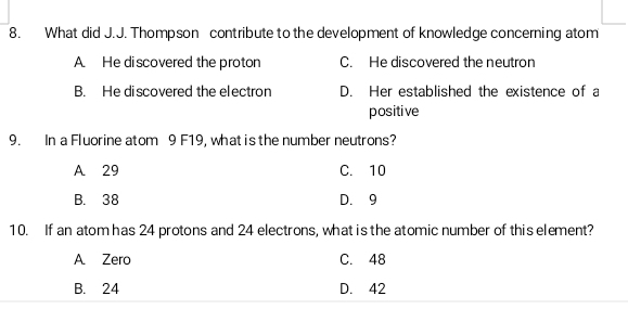 What did J.J. Thompson contribute to the development of knowledge concerning atom
A. He discovered the proton C. He discovered the neutron
B. He discovered the electron D. Her established the existence of a
positive
9. In a Fluorine atom 9 F19, what is the number neutrons?
A 29 C. 10
B. 38 D. 9
10. If an atom has 24 protons and 24 electrons, what is the atomic number of this element?
A Zero C. 48
B. 24 D. 42