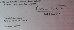 Rajah 2 menunjukkan satu jujukan nombor. 
Diagram 2 shows a number sequence.
120, X, 100, Y, 50, 
Rajah 2/ Diagram 2 
Cari nilai X đan nilai Y. 
Find the values of X and Y. 
Jawapan/ Answer: