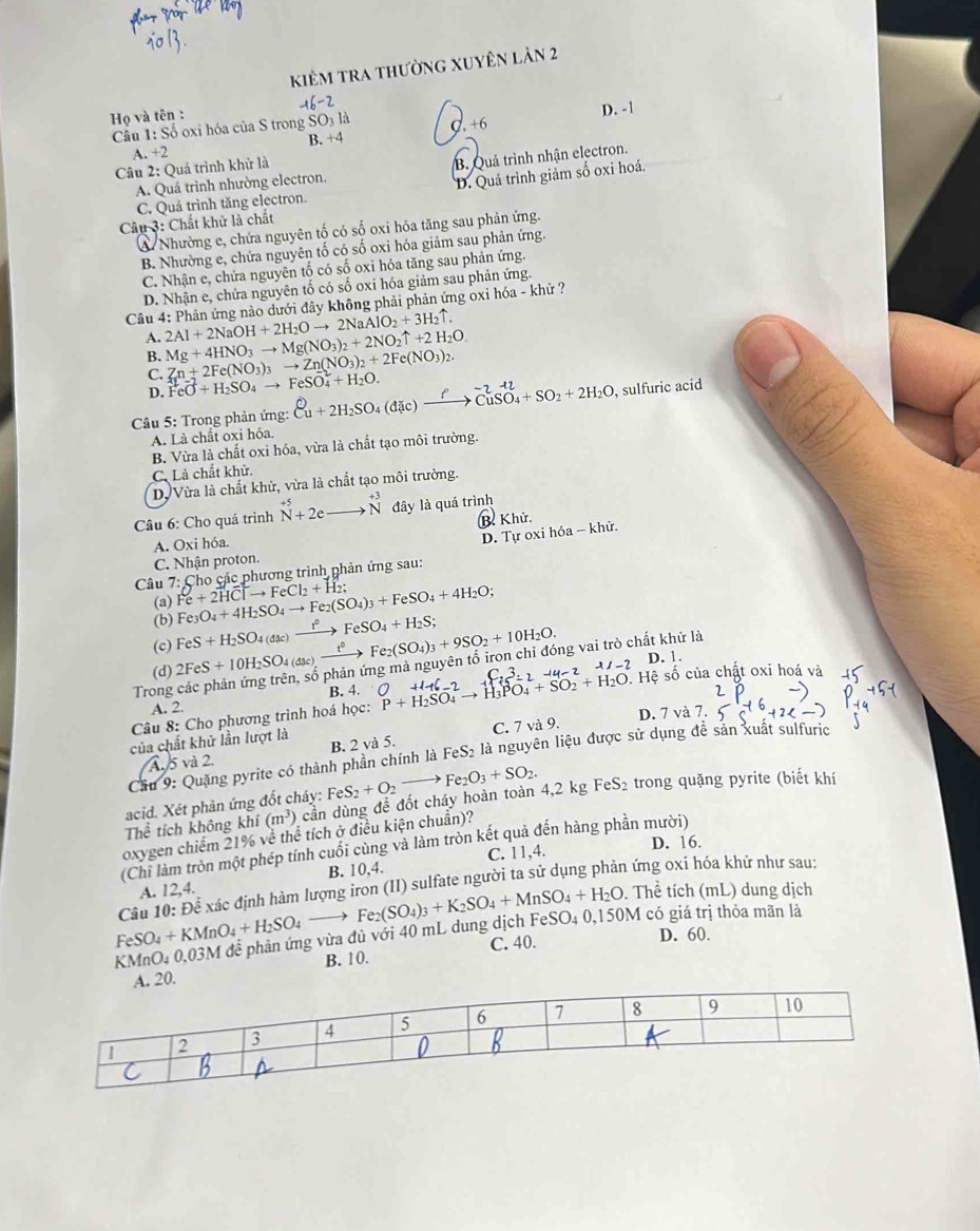 kiêm tra thường xuyên làn 2
Họ và tên : -16-2
B. +4 D. -1
Câu 1:So oxi hóa của S trong SO_3l_a C. +6
A. +2
Câu 2: Quá trình khử là
B. Quá trình nhận electron.
A. Quá trình nhường electron.
C. Quá trình tăng electron. D. Quá trình giảm số oxi hoá,
Câu 3: Chất khử là chất
& Nhường e, chứa nguyên tố có số oxi hóa tăng sau phản ứng.
B. Nhường e, chứa nguyên tố có số oxi hóa giảm sau phản ứng.
C. Nhận e, chứa nguyên tố có số oxi hóa tăng sau phản ứng.
D. Nhận e, chứa nguyên tố có số oxi hóa giảm sau phản ứng.
Câu 4: Phản ứng nào dưới đây không phải phản ứng oxi hóa - khứ ?
A. 2Al+2NaOH+2H_2Oto 2NaAlO_2+3H_2uparrow . Mg+4HNO_3to Mg(NO_3)_2+2NO_2uparrow +2H_2O. Zn+2Fe(NO_3)_3to Zn(NO_3)_2+2Fe(NO_3)_2.
B.
C.
D. FeO+H_2SO_4to FeSO_4^(2+H_2)O.
Câu 5: Trong phản ứng: Cu + 2H₂SO4 (đặc) — → CuSO₄+ SO₂ + 2H₂O , sulfuric acid
A. Là chất oxi hóa.
B. Vừa là chất oxi hóa, vừa là chất tạo môi trường.
C. Là chất khử.
D Vừa là chất khử, vừa là chất tạo môi trường.
Câu 6: Cho quá trình beginarrayr +5 Nendarray +2eto beginarrayr +3 Nendarray đây là quá trình
B Khử.
A. Oxi hóa.
D. Tự oxi hóa - khử.
C. Nhận proton.
Cho các phương trình phản ứng sau:
(a)
Câu 7: Fe+2HClto FeCl_2+H_2; Fe_3O_4+4H_2SO_4to Fe_2(SO_4)_3+FeSO_4+4H_2O; xrightarrow t°FeSO_4+H_2S; Fe_2(SO_4)_3+9SO_2+10H_2O.
(b)
(c) FeS+H_2SO_4(dmu c)
(d) 2FeS+10H_2SO_4(dac)xrightarrow t^3 ng mà nguyên tố iron chỉ đóng vai trò chất khử là D. 1.
Trong B. 4. O+1+6C_2
Câu 8: Cho phương trình hoá học: beginarrayr O+116-2 P+H_2SO_4to H_3PO_4+SO_2+H_2O.endarray Hệ số của chất oxi hoá và
A. 2.
D. 7 và 7.
của chất khử lần lượt là
4. 5 và 2. B. 2 và 5. C. 7 và 9.
Cầu 9: Quặng pyrite có thành phần chính là FeS_2 là nguyên liệu được sử dụng đễ sản xuất sulfuric
acid. Xét phản ứng đốt cháy: FeS_2+O_2to Fe_2O_3+SO_2. FeS_2 trong quặng pyrite (biết khí
The^(frac 2)3 tích không khí (m^3) cần dùng để đốt cháy hoàn toàn 4,2 kg
oxygen chiếm 21% ve thể tích ở điều kiện chuẩn)?
(Chi làm tròn một phép tính cuối cùng và làm tròn kết quả đến hàng phần mười)
C. 11,4. D. 16.
B.
A. 12,4. 10.4
FeSO_4+KMnO_4+H_2SO_4_  Câu 10: Để xác định hàm lượng iron (1) 1) sulfate người ta sử dụng phản ứng oxi hóa khử như sau:
. Thể tích (mL) dung dịch
KMnO_40, 03M đễ phản ứng vừa đủ với 40 mL dung dịch I Fe_2(SO_4)_3+K_2SO_4+MnSO_4+H_2O FeSO_40,150M
có giá trị thỏa mãn là
B. 10. C. 40.
D. 60.
A. 20.