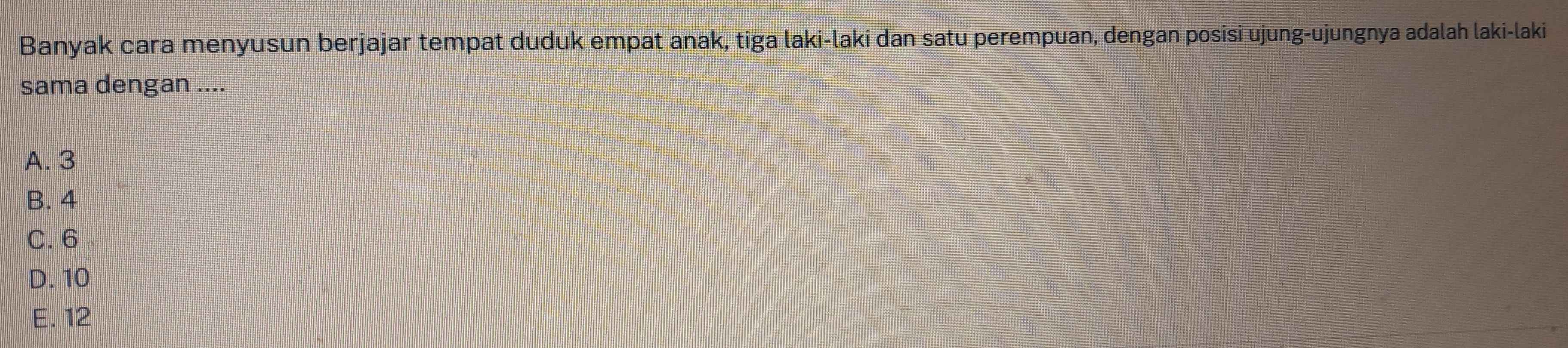 Banyak cara menyusun berjajar tempat duduk empat anak, tiga laki-laki dan satu perempuan, dengan posisi ujung-ujungnya adalah laki-laki
sama dengan ....
A. 3
B. 4
C. 6
D. 10
E. 12