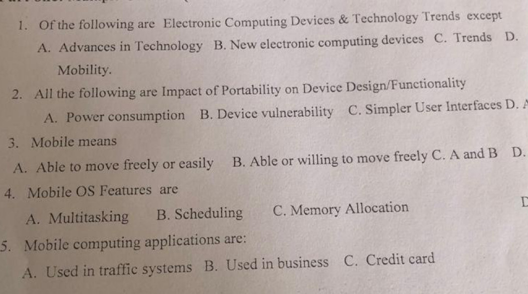 Of the following are Electronic Computing Devices & Technology Trends except
A. Advances in Technology B. New electronic computing devices C. Trends D.
Mobility.
2. All the following are Impact of Portability on Device Design/Functionality
A. Power consumption B. Device vulnerability C. Simpler User Interfaces D. A
3. Mobile means
A. Able to move freely or easily B. Able or willing to move freely C. A and B D.
4. Mobile OS Features are
A. Multitasking B. Scheduling C. Memory Allocation
I
5. Mobile computing applications are:
A. Used in traffic systems B. Used in business C. Credit card