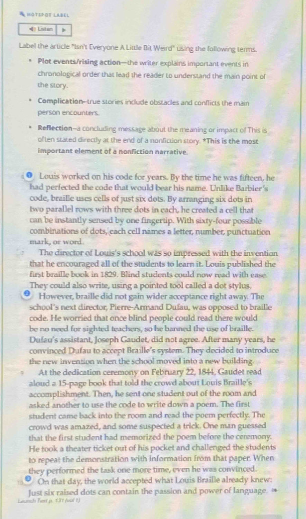 MOTEPOT LABEL
 Listen D
Label the article "Isn't Everyone A Little Bit Weird" using the following terms.
Plot events/rising action—the writer explains important events in
chronological order that lead the reader to understand the main point of
the story.
Complication--true stories include obstacles and conflicts the main
persón encounters.
Reflection--a concluding message about the meaning or impact of This is
often stated directly at the end of a nonfiction story. *This is the most
important element of a nonfiction narrative.
● Louis worked on his code for years. By the time he was fifteen, he
had perfected the code that would bear his name. Unlike Barbier's
code, braille uses cells of just six dots. By arranging six dots in
two parallel rows with three dots in each, he created a cell that
can be instantly sensed by one fingertip. With sixty-four possible
combinations of dots, each cell names a letter, number, punctuation
mark, or word.
The director of Louis's school was so impressed with the invention
that he encouraged all of the students to learn it. Louis published the
first braille book in 1829. Blind students could now read with ease.
They could also write, using a pointed tool called a dot stylus.
However, braille did not gain wider acceptance right away. The
school’s next director, Pierre-Armand Dufau, was opposed to braille
code. He worried that once blind people could read there would
be no need for sighted teachers, so he banned the use of braille.
Dufau's assistant, Joseph Gaudet, did not agree. After many years, he
convinced Dufau to accept Braille's system. They decided to introduce
the new invention when the school moved into a new building.
At the dedication ceremony on February 22, 1844, Gaudet read
aloud a 15-page book that told the crowd about Louis Braille's
accomplishment. Then, he sent one student out of the room and
asked another to use the code to write down a poem. The first
student came back into the room and read the poem perfectly. The
crowd was amazed, and some suspected a trick. One man guessed
that the first student had memorized the poem before the ceremony.
He took a theater ticket out of his pocket and challenged the students
to repeat the demonstration with information from that paper. When
they performed the task one more time, even he was convinced.
On that day, the world accepted what Louis Braille already knew:
Just six raised dots can contain the passion and power of language. “
Leunth Text p. 131 (vol 1)