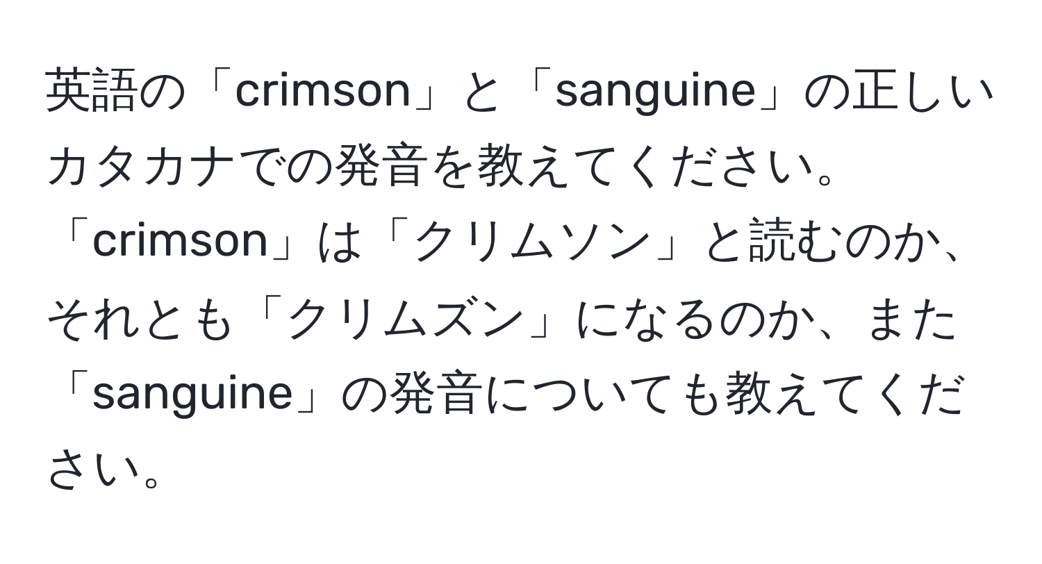 英語の「crimson」と「sanguine」の正しいカタカナでの発音を教えてください。「crimson」は「クリムソン」と読むのか、それとも「クリムズン」になるのか、また「sanguine」の発音についても教えてください。