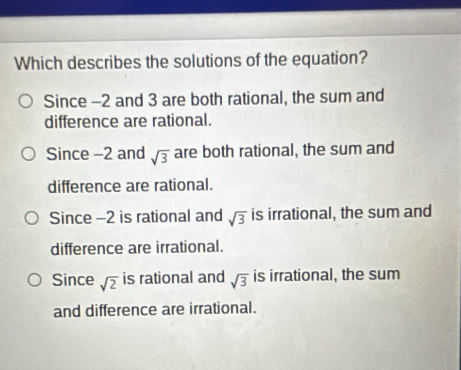 Which describes the solutions of the equation?
Since -2 and 3 are both rational, the sum and
difference are rational.
Since -2 and sqrt(3) are both rational, the sum and
difference are rational.
Since -2 is rational and sqrt(3) is irrational, the sum and
difference are irrational.
Since sqrt(2) is rational and sqrt(3) is irrational, the sum
and difference are irrational.