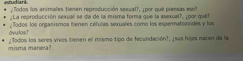 estudiará. 
¿Todos los animales tienen reproducción sexual?, ¿por qué piensas eso? 
¿La reproducción sexual se da de la misma forma que la asexual?, ¿por qué? 
¿Todos los organismos tienen células sexuales como los espermatozoides y los 
óvulos? 
¿Todos los seres vivos tienen el mismo tipo de fecundación?, ¿sus hijos nacen de la 
misma manera?