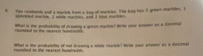 You randomly pull a marble from a bag of marbles. The bag has 3 green marbles, 1
speckled marble, 2 white marbles, and 2 blue marbles. 
What is the probability of drawing a green marble? Write your answer as a decimal 
rounded to the nearest hundredth. 
What is the probability of not drawing a white marble? Write your answer as a decimal 
rounded to the nearest hundredth.