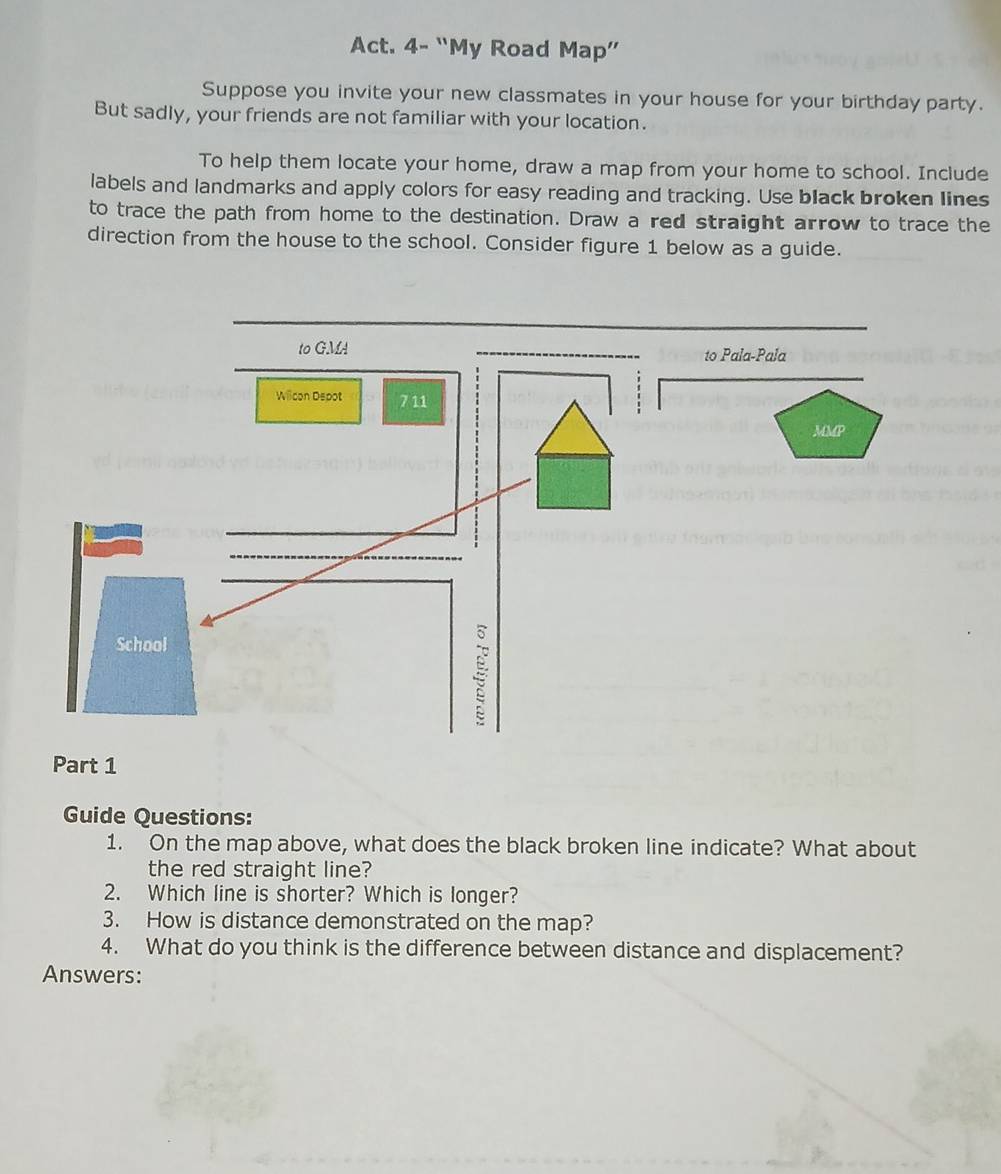 Act. 4- “My Road Map” 
Suppose you invite your new classmates in your house for your birthday party. 
But sadly, your friends are not familiar with your location. 
To help them locate your home, draw a map from your home to school. Include 
labels and landmarks and apply colors for easy reading and tracking. Use black broken lines 
to trace the path from home to the destination. Draw a red straight arrow to trace the 
direction from the house to the school. Consider figure 1 below as a guide. 
Part 1 
Guide Questions: 
1. On the map above, what does the black broken line indicate? What about 
the red straight line? 
2. Which line is shorter? Which is longer? 
3. How is distance demonstrated on the map? 
4. What do you think is the difference between distance and displacement? 
Answers: