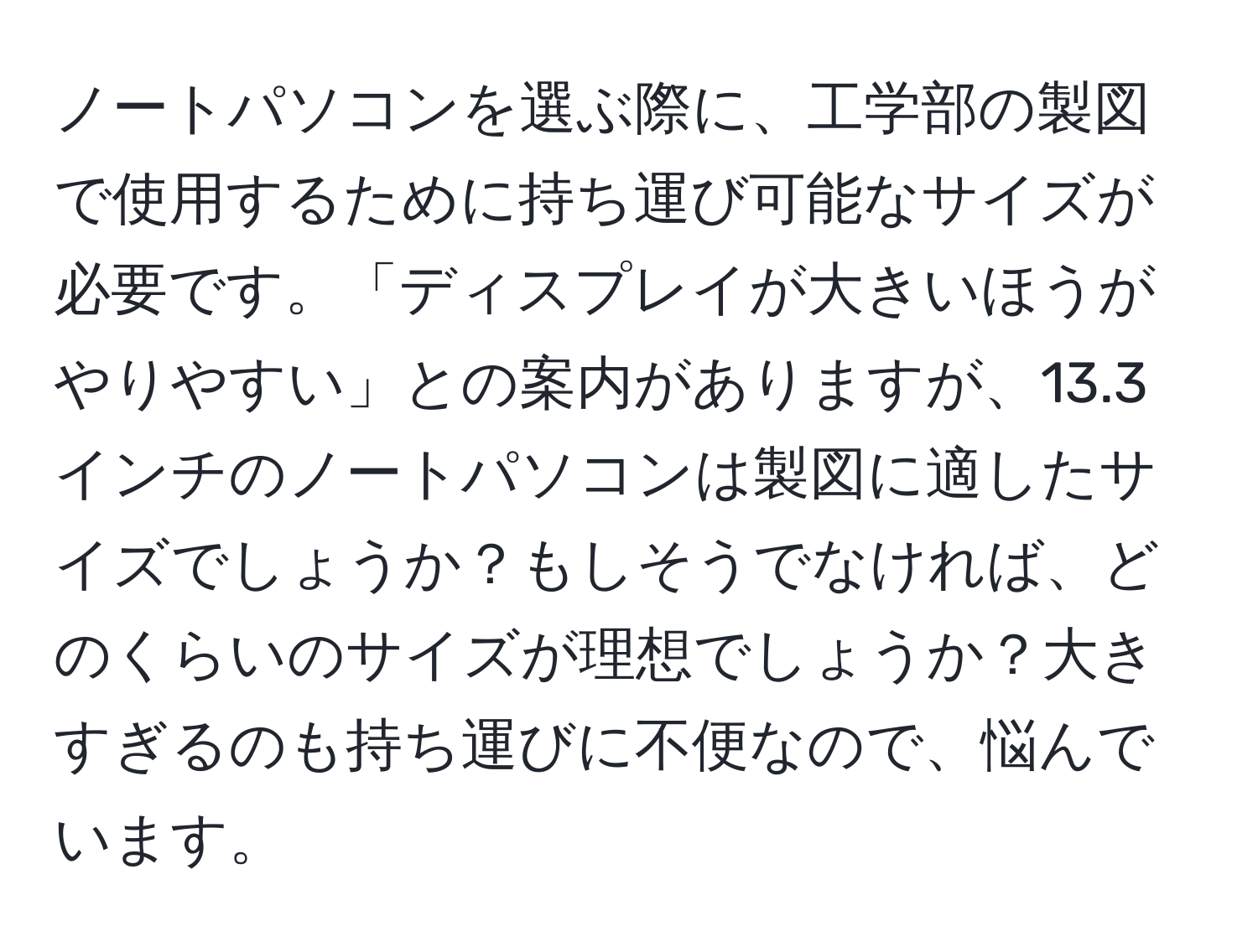 ノートパソコンを選ぶ際に、工学部の製図で使用するために持ち運び可能なサイズが必要です。「ディスプレイが大きいほうがやりやすい」との案内がありますが、13.3インチのノートパソコンは製図に適したサイズでしょうか？もしそうでなければ、どのくらいのサイズが理想でしょうか？大きすぎるのも持ち運びに不便なので、悩んでいます。