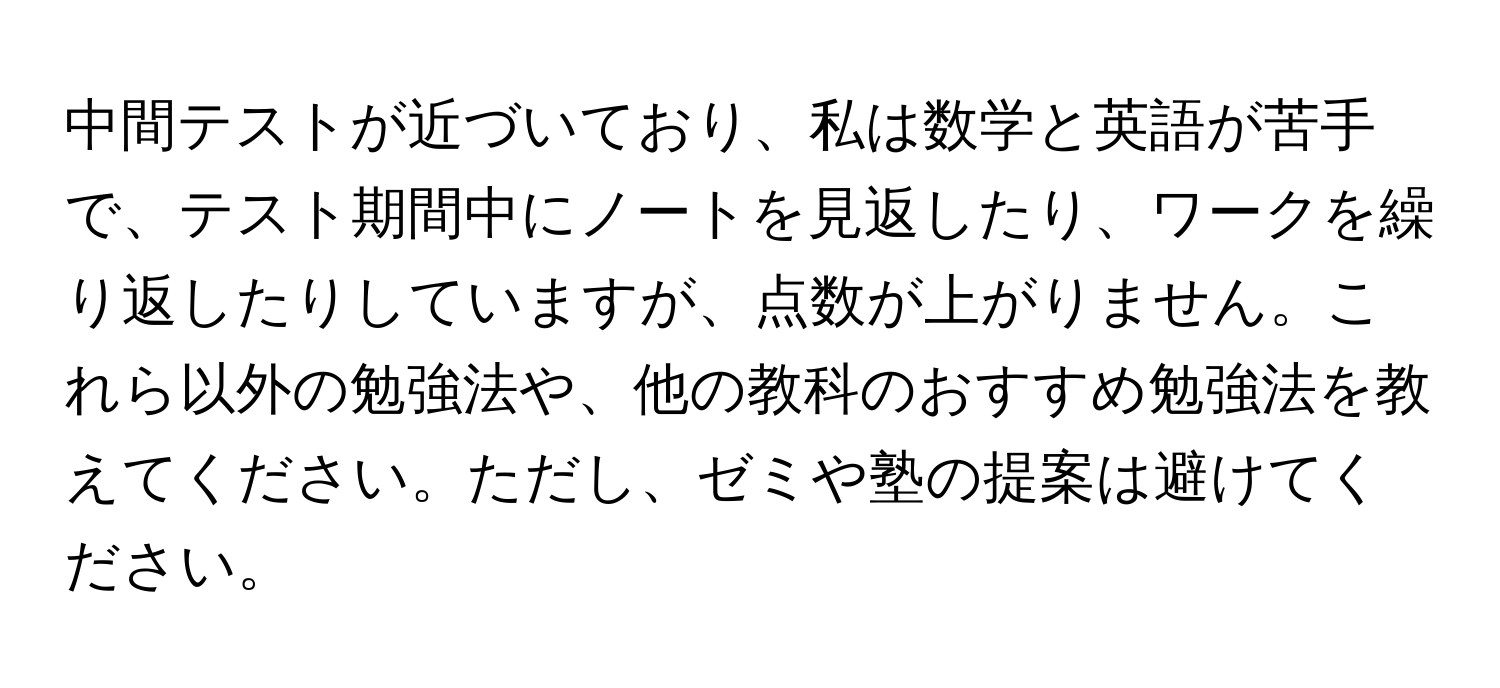 中間テストが近づいており、私は数学と英語が苦手で、テスト期間中にノートを見返したり、ワークを繰り返したりしていますが、点数が上がりません。これら以外の勉強法や、他の教科のおすすめ勉強法を教えてください。ただし、ゼミや塾の提案は避けてください。