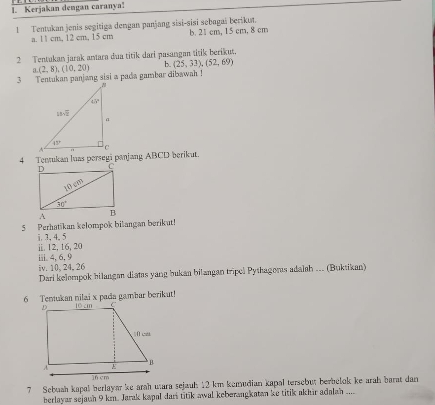 Kerjakan dengan caranya!
1 Tentukan jenis segitiga dengan panjang sisi-sisi sebagai berikut.
a. 11 cm, 12 cm, 15 cm b. 21 cm, 15 cm, 8 cm
2 Tentukan jarak antara dua titik dari pasangan titik berikut.
a (2,8),(10,20)
b. (25,33),(52,69)
3 Tentukan panjang sisi a pada gambar dibawah !
4 Tentukan luas persegi panjang ABCD berikut.
5 Perhatikan kelompok bilangan berikut!
i. 3, 4, 5
ii. 12, 16, 20
iii. 4, 6, 9
iv. 10, 24, 26
Dari kelompok bilangan diatas yang bukan bilangan tripel Pythagoras adalah … (Buktikan)
6 Tentukan nilai x pada gambar berikut!
7 Sebuah kapal berlayar ke arah utara sejauh 12 km kemudian kapal tersebut berbelok ke arah barat dan
berlayar sejauh 9 km. Jarak kapal dari titik awal keberangkatan ke titik akhir adalah ....