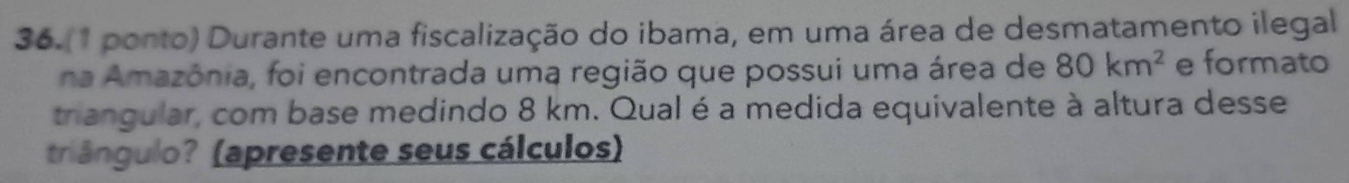 36.(1 ponto) Durante uma fiscalização do ibama, em uma área de desmatamento ilegal 
na Amazônia, foi encontrada uma região que possui uma área de 80km^2 e formato 
triangular, com base medindo 8 km. Qual é a medida equivalente à altura desse 
triângulo? (apresente seus cálculos)