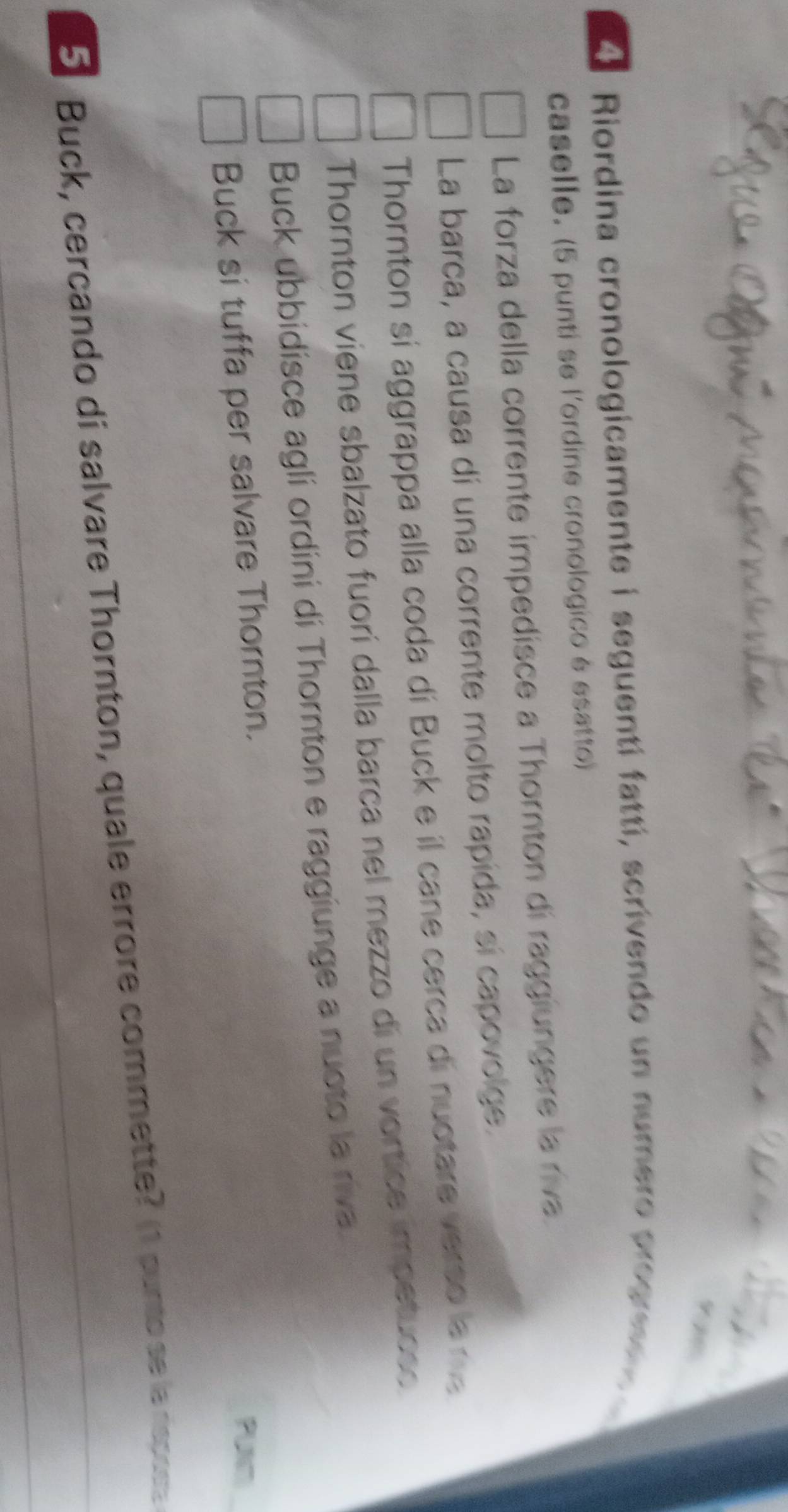 930 
A Riordina cronologicamente i seguentí fattí, scrivendo un numero progree o 
caselle. (5 punti se l'ordine cronologico é esatto) 
La forza della corrente impedisce a Thornton di raggiungere la riva. 
La barca, a causa di una corrente molto rapida, sí capovolge. 
Thornton si aggrappa alla coda di Buck e il cane cerca di nuotare verso le me 
Thornton viene sbalzato fuorí dalla barca nel mezzo di un vortice impetuoso. 
Buck ubbidisce agli ordini di Thornton e raggiunge a nuoto la riva. 
Buck si tuffa per salvare Thornton. 
PUNm
5 Buck, cercando di salvare Thornton, quale errore commette? (1 punto se la rspose