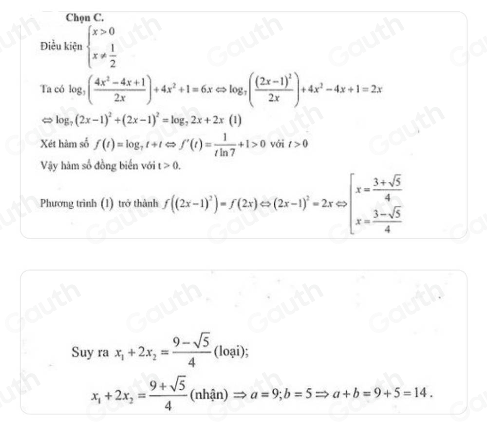 Chọn C. 
Điều kiện beginarrayl x>0 x!=  1/2 endarray.
Ta có log _3( (4x^2-4x+1)/2x )+4x^2+1=6xLeftrightarrow log _7(frac (2x-1)^22x)+4x^2-4x+1=2x
log _7(2x-1)^2+(2x-1)^2=log _72x+2x (1)
Xét hàm số f(t)=log _7t+t t Rightarrow f'(t)= 1/tln 7 +1>0 với t>0
Vậy hàm số đồng biến với t>0. 
Phương trình (1) trở thành f((2x-1)^2)=f(2x)Leftrightarrow (2x-1)^2=2xLeftrightarrow beginbmatrix x= (3+sqrt(5))/4  x= (3-sqrt(5))/4 endarray.
Suy ra x_1+2x_2= (9-sqrt(5))/4 (loai);
x_1+2x_2= (9+sqrt(5))/4  (nhhat an) )Rightarrow a=9; b=5Rightarrow a+b=9+5=14.