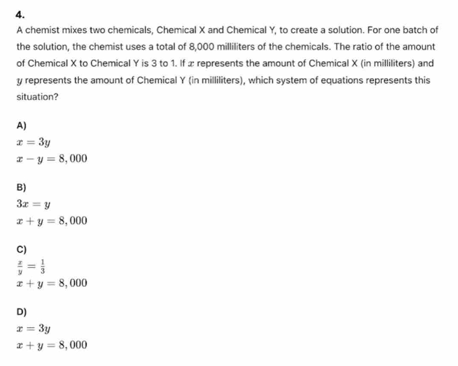 A chemist mixes two chemicals, Chemical X and Chemical Y, to create a solution. For one batch of
the solution, the chemist uses a total of 8,000 milliliters of the chemicals. The ratio of the amount
of Chemical X to Chemical Y is 3 to 1. If x represents the amount of Chemical X (in milliliters) and
y represents the amount of Chemical Y (in milliliters), which system of equations represents this
situation?
A)
x=3y
x-y=8,000
B)
3x=y
x+y=8,000
C)
 x/y = 1/3 
x+y=8,000
D)
x=3y
x+y=8,000