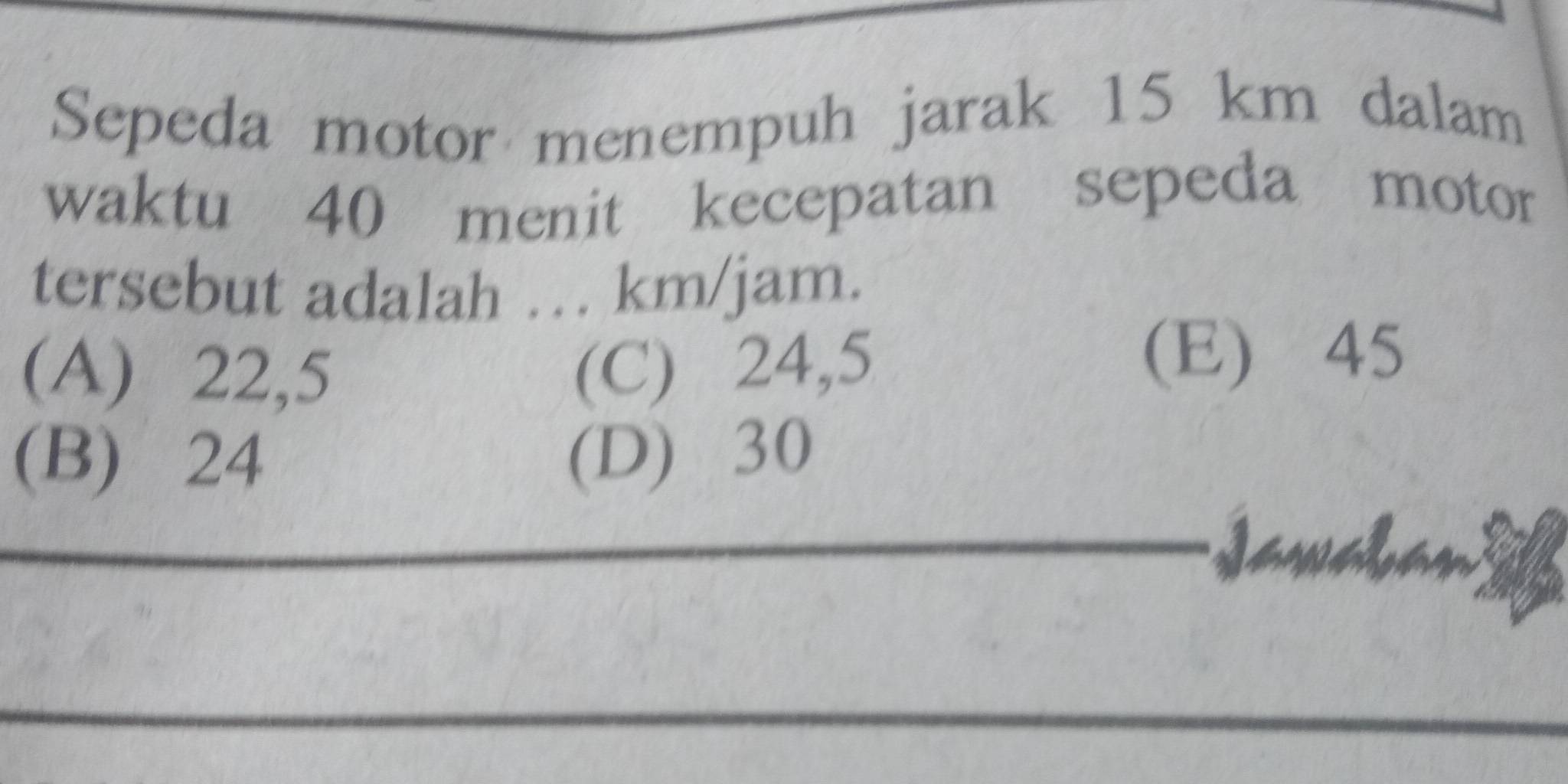 Sepeda motor menempuh jarak 15 km dalam
waktu 40 menit kecepatan sepeda motor
tersebut adalah …. km/jam.
(A) 22,5 (C) 24,5
(E) 45
(B) 24 (D) 30
I