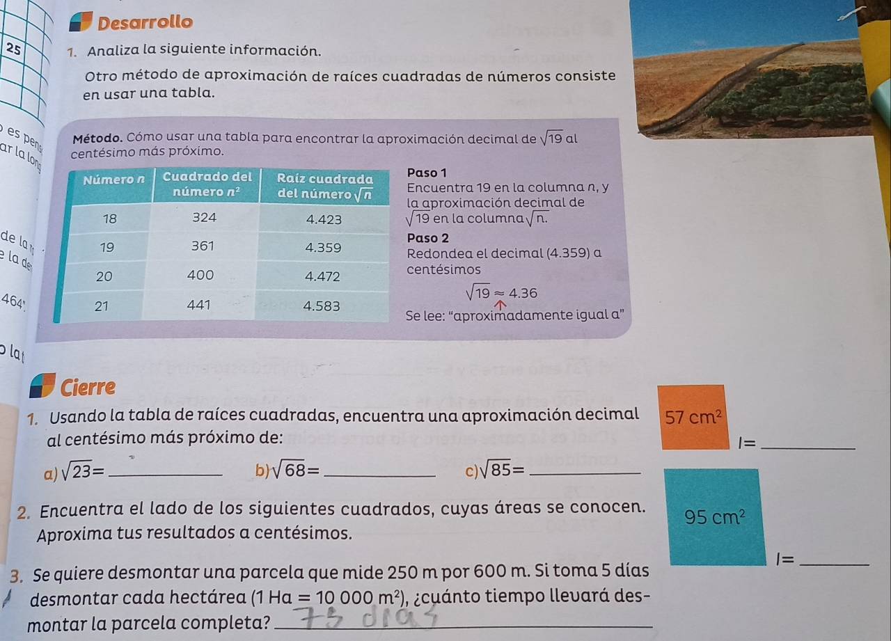 Desarrollo
25 1. Analiza la siguiente información.
Otro método de aproximación de raíces cuadradas de números consiste
en usar una tabla.
Método. Cómo usar una tabla para encontrar la aproximación decimal de sqrt(19)a |
es pn ar la lo
centésimo más próximo.
Paso 1
Encuentra 19 en la columna n, y
la aproximación decimal de
sqrt(19) en la columna sqrt(n.)
de la 
Paso 2
la d
Redondea el decimal (4.359) a
entésimos
sqrt(19)approx 4.36
464'Se lee: “aproximadamente igual a”
plat
Cierre
1. Usando la tabla de raíces cuadradas, encuentra una aproximación decimal 57cm^2
al centésimo más próximo de:
_ I=
a) sqrt(23)= _ b) sqrt(68)= _ sqrt(85)= _
c)
2. Encuentra el lado de los siguientes cuadrados, cuyas áreas se conocen. 95cm^2
Aproxima tus resultados a centésimos.
_ I=
3. Se quiere desmontar una parcela que mide 250 m por 600 m. Si toma 5 días
desmontar cada hectárea (1Ha=10000m^2) ,¿ cuánto tiempo llevará des-
montar la parcela completa?_