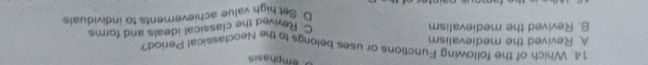 emphasis
14. Which of the following Functions or uses belongs to the Neoclassical Period?
A. Revived the medievalism
B. Revived the medievalism C Revived the classical ideals and forms
D. Set high value achievements to individuals
