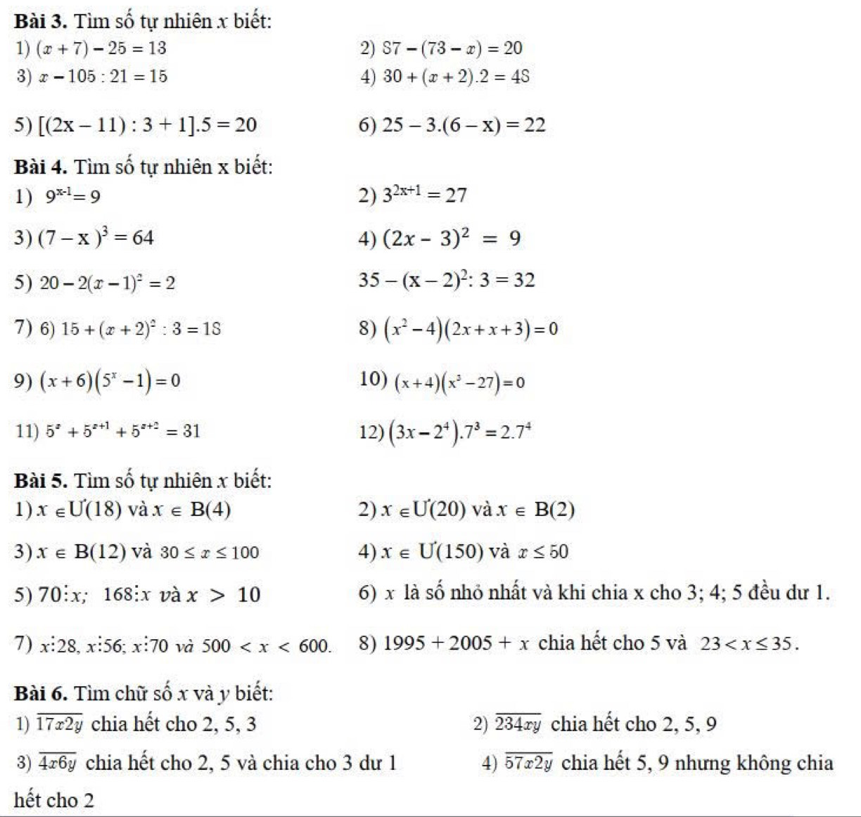 Tìm số tự nhiên x biết:
1) (x+7)-25=13 2) S7-(73-x)=20
3) x-105:21=15 4) 30+(x+2).2=4S
5) [(2x-11):3+1].5=20 6) 25-3.(6-x)=22
Bài 4. Tìm số tự nhiên x biết:
1) 9^(x-1)=9 2) 3^(2x+1)=27
3) (7-x)^3=64 4) (2x-3)^2=9
5) 20-2(x-1)^2=2 35-(x-2)^2:3=32
7) 6) 15+(x+2)^2:3=1S 8) (x^2-4)(2x+x+3)=0
9) (x+6)(5^x-1)=0 10) (x+4)(x^3-27)=0
11) 5^z+5^(z+1)+5^(z+2)=31 12) (3x-2^4).7^3=2.7^4
Bài 5. Tìm số tự nhiên x biết:
1) x∈ U(18) và x∈ B(4) 2) x∈ U(20) và x∈ B(2)
3) x∈ B(12) và 30≤ x≤ 100 4) x∈ U(150) và x≤ 50
5) 70:x;168:x và x>10 6) x là số nhỏ nhất và khi chia x cho 3; 4; 5 đều dư 1.
7) x:28. x:56: x:70 và 500 8) 1995+2005+x chia hết cho 5 và 23
Bài 6. Tìm chữ số x và y biết:
1) overline 17x2y chia hết cho 2, 5, 3 2) overline 234xy chia hết cho 2, 5, 9
3) overline 4x6y chia hết cho 2, 5 và chia cho 3 dư 1 4) overline 57x2y chia hết 5, 9 nhưng không chia
hết cho 2