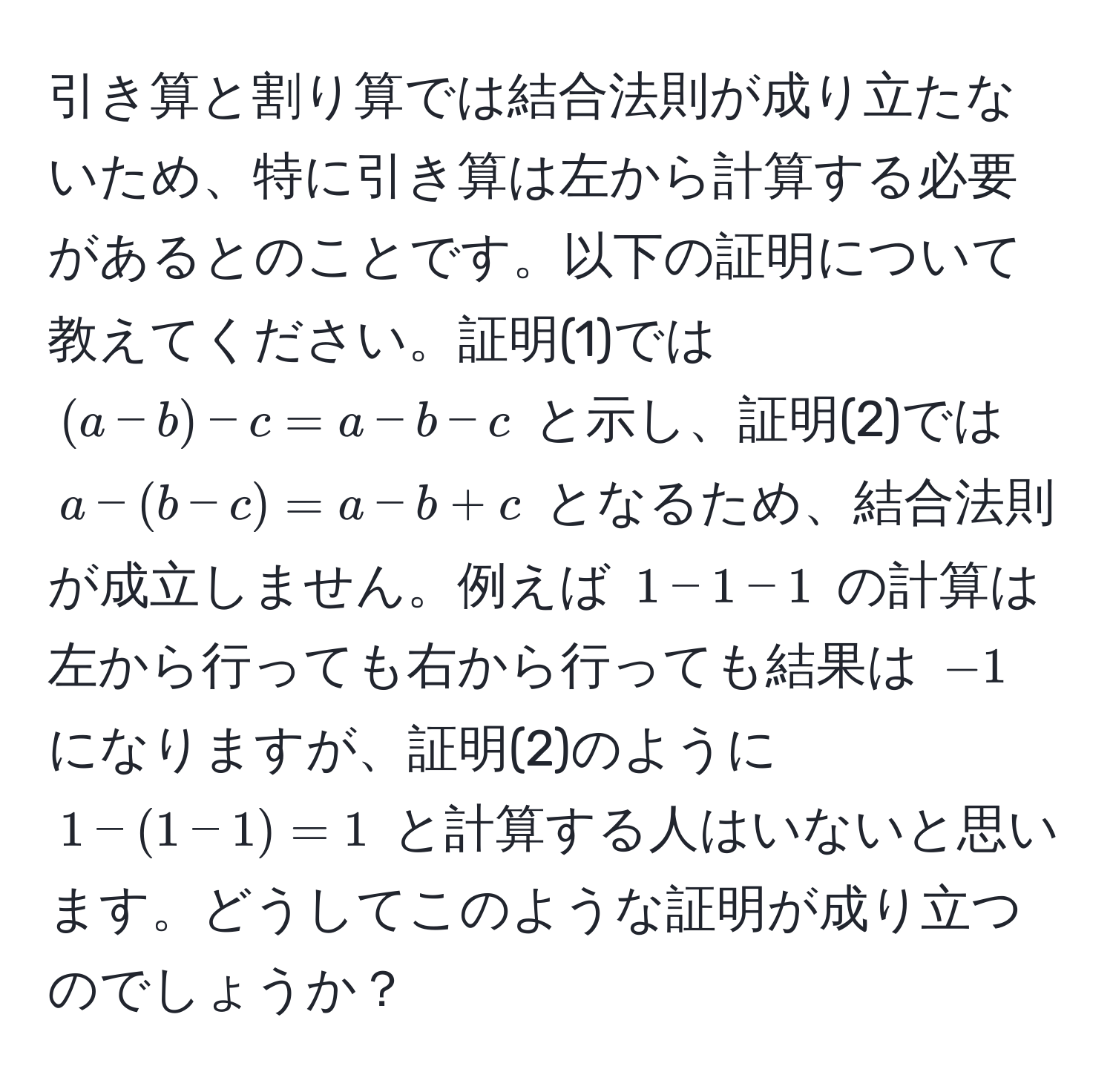 引き算と割り算では結合法則が成り立たないため、特に引き算は左から計算する必要があるとのことです。以下の証明について教えてください。証明(1)では $(a-b)-c=a-b-c$ と示し、証明(2)では $a-(b-c)=a-b+c$ となるため、結合法則が成立しません。例えば $1-1-1$ の計算は左から行っても右から行っても結果は $-1$ になりますが、証明(2)のように $1-(1-1)=1$ と計算する人はいないと思います。どうしてこのような証明が成り立つのでしょうか？