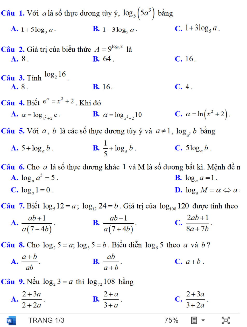 Với a là số thực dương tùy ý, log _5(5a^3) bǎng
A. 1+5log _3a. B. 1-3log _5a· C. 1+3log _5a.
Câu 2. Giá trị của biểu thức A=9^(log _3)8 là
A. 8 . B. 64 . C. 16.
Câu 3. Tính log _216
A. 8 . B. 16 . C. 4 .
Câu 4. Biết e^(alpha)=x^2+2. Khi đó
A. alpha =log _x^2+2e· alpha =log _x^2+210 C. alpha =ln (x^2+2).
B.
Câu 5. Với a , b là các số thực dương tùy ý và a!= 1,log _a^5b bằng
A. 5+log _ab. B.  1/5 +log _ab. C. 5log _ab.
Câu 6. Cho a là số thực dương khác 1 và M là số dương bất kì. Mệnh đền
A. log _aa^5=5. B. log _aa=1.
C. log _a1=0. D. log _aM=alpha Leftrightarrow a :
Câu 7. Biết log _512=a;log _1224=b. Giá trị của log _108120 được tính theo
A.  (ab+1)/a(7-4b) .  (ab-1)/a(7+4b) .  (2ab+1)/8a+7b .
B.
C.
Câu 8. Cho log _25=a;log _35=b. Biểu diễn log _65 theo a và b ?
A.  (a+b)/ab .  ab/a+b .
B.
C. a+b.
Câu 9. Nếu log _23=a thì log _72108 bằng
A.  (2+3a)/2+2a .  (2+a)/3+a .  (2+3a)/3+2a .
B.
C.
TRANG 1/3 75%