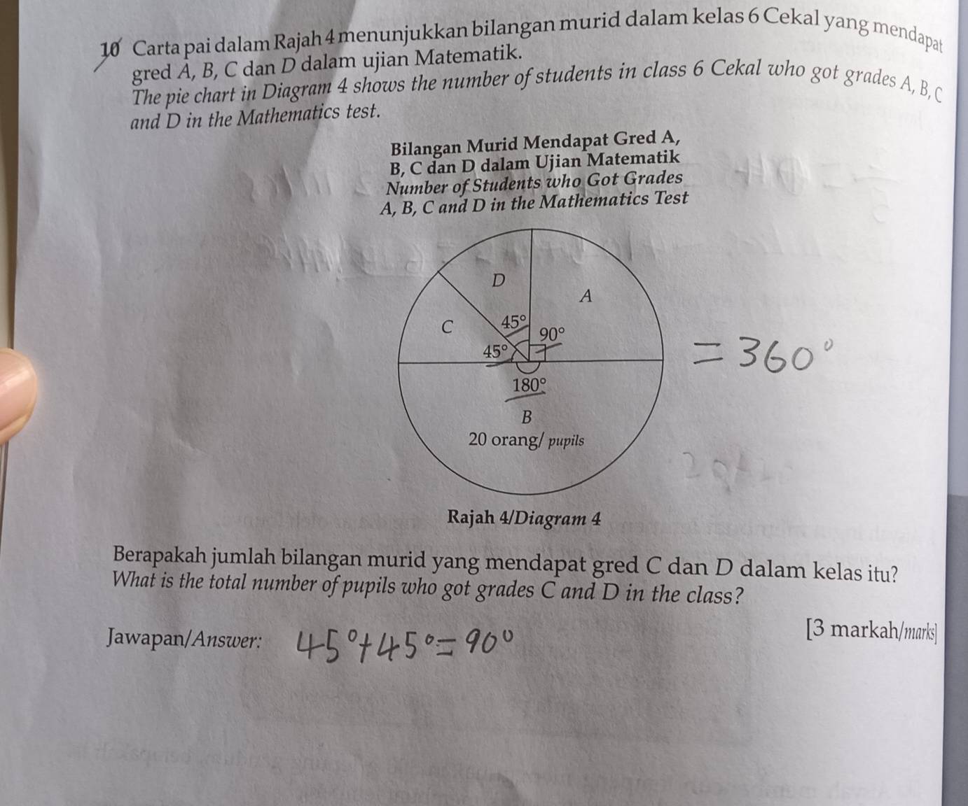 Carta pai dalam Rajah 4 menunjukkan bilangan murid dalam kelas 6 Cekal yang mendapat 
gred A, B, C dan D dalam ujian Matematik. 
The pie chart in Diagram 4 shows the number of students in class 6 Cekal who got grades A, B, C 
and D in the Mathematics test. 
Bilangan Murid Mendapat Gred A, 
B, C dan D dalam Ujian Matematik 
Number of Students who Got Grades 
A, B, C and D in the Mathematics Test 
D 
A 
C 45°
90°
45°
180°
B
20 orang/ pupils 
Rajah 4/Diagram 4 
Berapakah jumlah bilangan murid yang mendapat gred C dan D dalam kelas itu? 
What is the total number of pupils who got grades C and D in the class? 
Jawapan/Answer: 
[3 markah/marks]