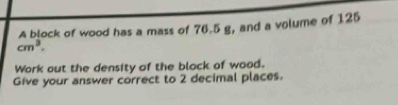 A block of wood has a mass of 76.5 g, and a volume of 125
cm^3. 
Work out the density of the black of wood. 
Give your answer correct to 2 decimal places.