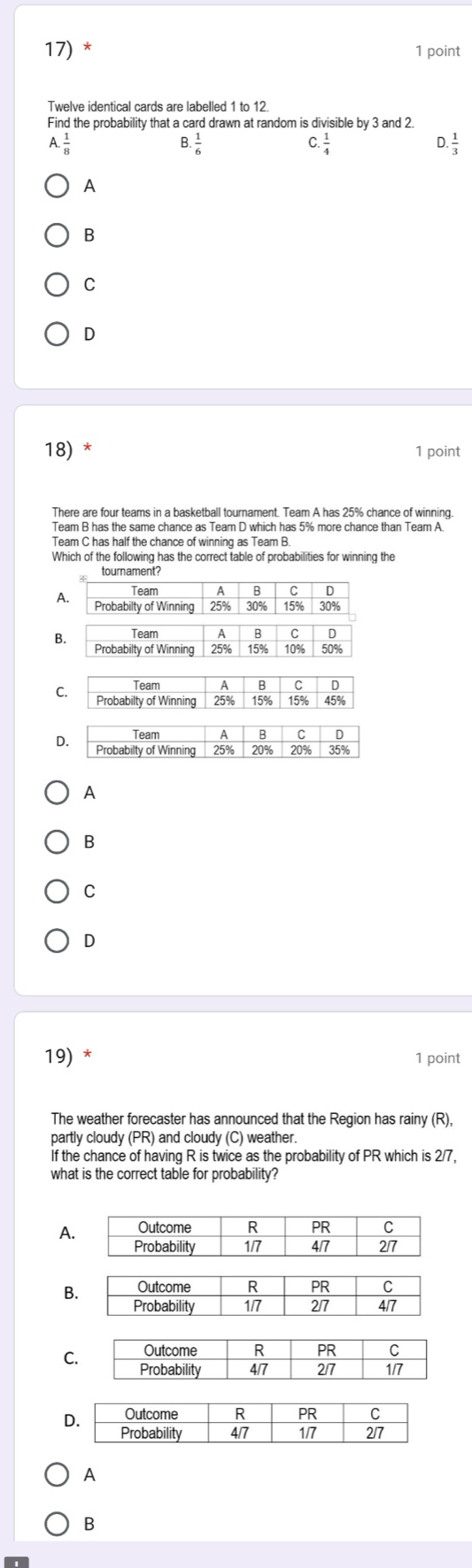 Twelve identical cards are labelled 1 to 12.
Find the probability that a card drawn at random is divisible by 3 and 2.
1. 1/8 
3. 1/6 
C  1/4 
D  1/3 
A
B
C
D
18) * 1 point
There are four teams in a basketball tournament. Team A has 25% chance of winning
Team B has the same chance as Team D which has 5% more chance than Team A
Which of the following has the correct table of probabilities for winning the
B
C. Team A B C D
Probabilty of Winning 25% 15% 15% 45%
A
B
C
D
19) * 1 point
The weather forecaster has announced that the Region has rainy (R),
partly cloudy (PR) and cloudy (C) weather.
If the chance of having R is twice as the probability of PR which is 2/7,
what is the correct table for probability?
A
B
C
D
A
B