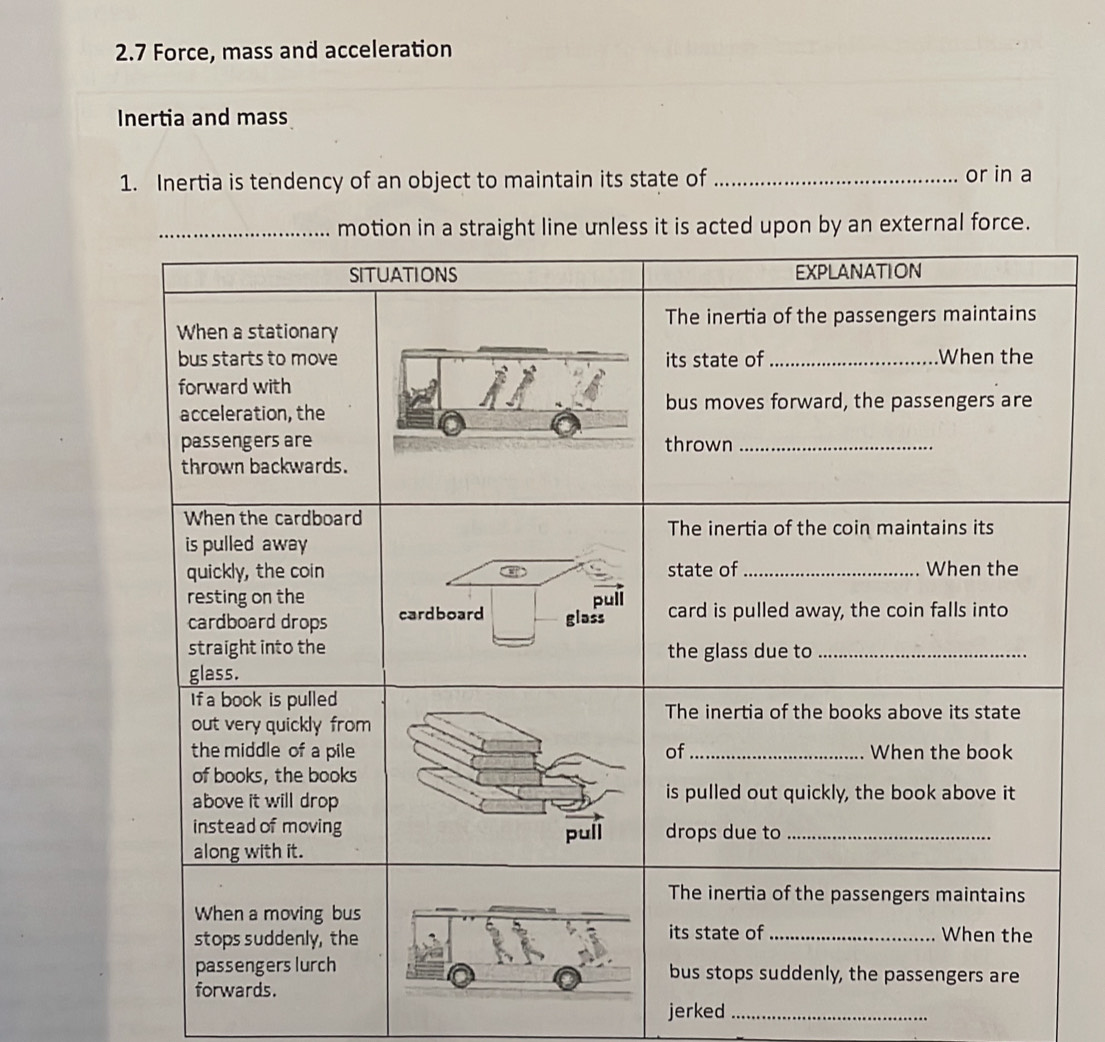 2.7 Force, mass and acceleration 
Inertia and mass 
1. Inertia is tendency of an object to maintain its state of _or in a 
acted upon by an external force. 
jerked_