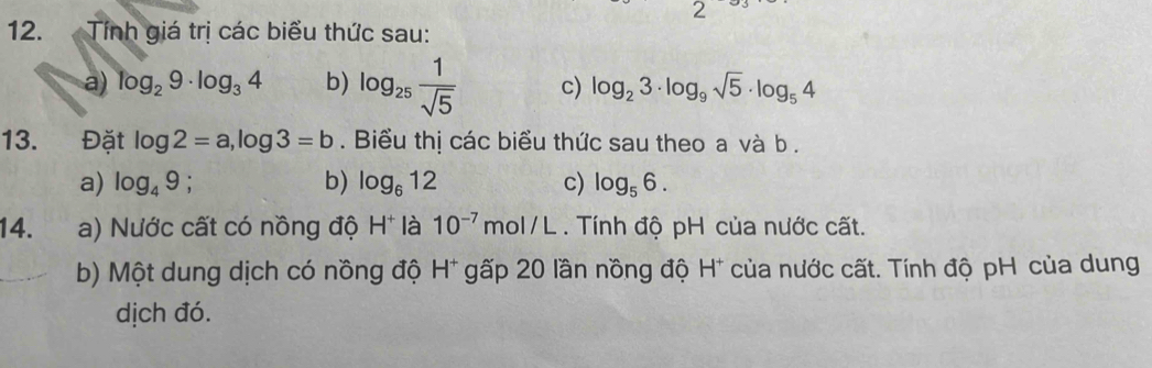 2
12. Tính giá trị các biểu thức sau:
a) log _29· log _34 b) log _25 1/sqrt(5)  c) log _23· log _9sqrt(5)· log _54
13. Đặt log 2=a, log 3=b. Biểu thị các biểu thức sau theo a và b.
a) log _49; b) log _612 c) log _56. 
14. a) Nước cất có nồng độ H^+ là 10^(-7)mol/L. Tính độ pH của nước cất.
b) Một dung dịch có nồng độ H* gấp 20 lần nồng độ H* của nước cất. Tính độ pH của dung
dịch đó.