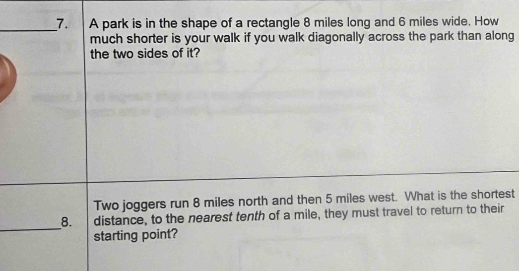 A park is in the shape of a rectangle 8 miles long and 6 miles wide. How 
much shorter is your walk if you walk diagonally across the park than along 
the two sides of it? 
Two joggers run 8 miles north and then 5 miles west. What is the shortest 
_ 
8. distance, to the nearest tenth of a mile, they must travel to return to their 
starting point?