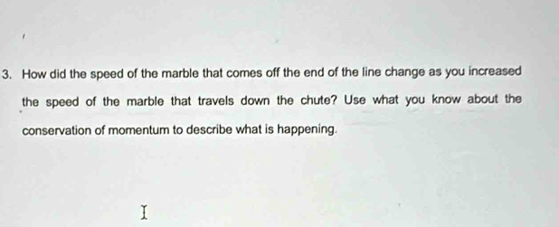 How did the speed of the marble that comes off the end of the line change as you increased 
the speed of the marble that travels down the chute? Use what you know about the 
conservation of momentum to describe what is happening.