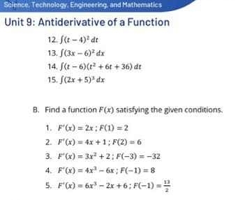 Science, Technology, Engineering, and Mathematics 
Unit 9: Antiderivative of a Function 
12. ∈t (t-4)^2dt
13. ∈t (3x-6)^2dx
14. ∈t (t-6)(t^2+6t+36)dt
15. ∈t (2x+5)^3dx
B. Find a function F(x) satisfying the given conditions. 
1. F'(x)=2x; F(1)=2
2. F'(x)=4x+1; F(2)=6
3. F'(x)=3x^2+2; F(-3)=-32
4. F'(x)=4x^3-6x; F(-1)=8
5. F'(x)=6x^3-2x+6; F(-1)= 13/2 