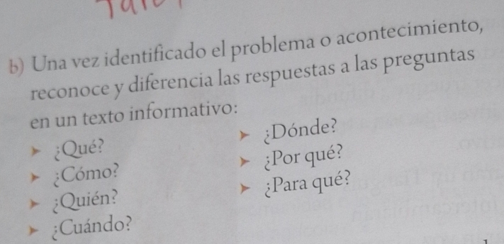 Una vez identificado el problema o acontecimiento, 
reconoce y diferencia las respuestas a las preguntas 
en un texto informativo: 
¿Qué? ¿Dónde? 
¿Cómo? ¿Por qué? 
¿Quién? ¿Para qué? 
¿Cuándo?