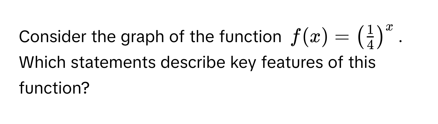 Consider the graph of the function $f(x) = ( 1/4 )^x$. 
Which statements describe key features of this function?