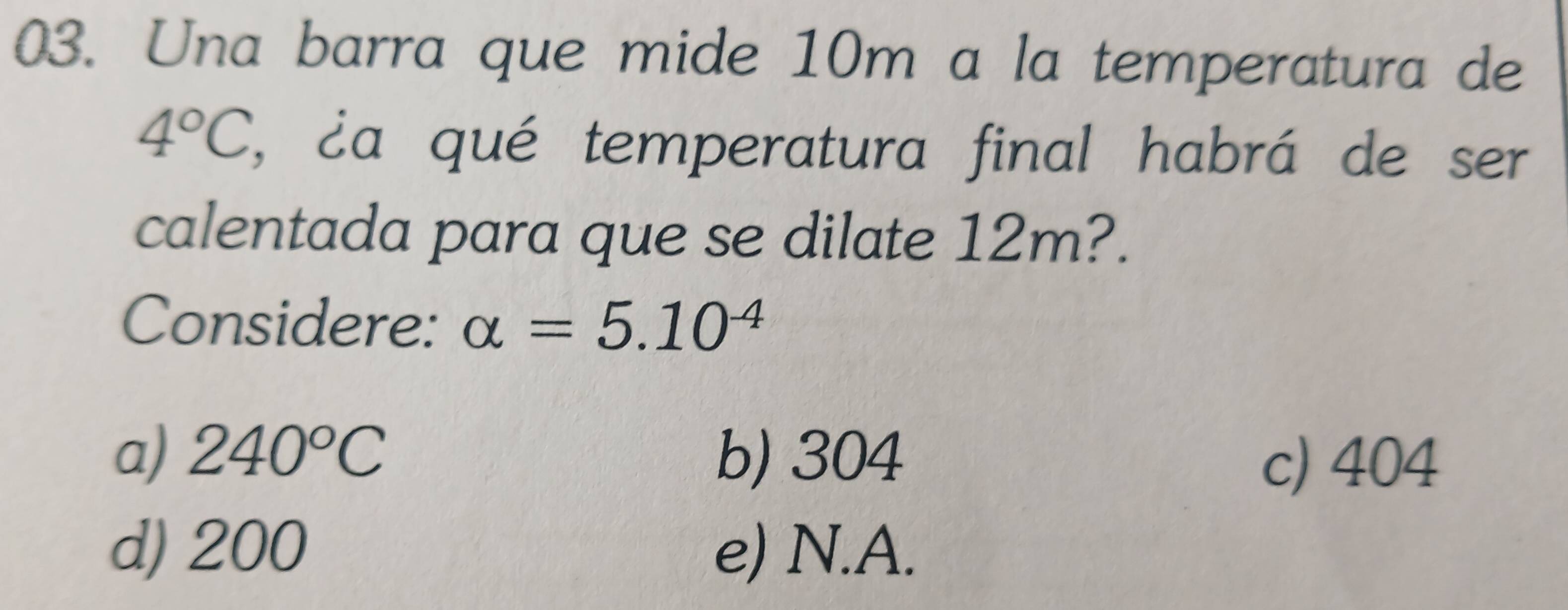 Una barra que mide 10m a la temperatura de
4°C , éa qué temperatura final habrá de ser
calentada para que se dilate 12m?.
Considere: alpha =5.10^(-4)
a) 240°C b) 304
c) 404
d) 200 e) N.A.