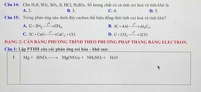 Cho H_2S, SO_2, SO_3, S, HCl, H_2SO_4. Số lượng chất có cả tính oxi hoá và tính khử là
A. 2. B. 3. C. 4. D. 5.
Câu 15: Trong phản ứng nào dưới đây cacbon thể hiện đồng thời tính oxi hoá và tính khử?
A. C+2H_2xrightarrow t°CH_4. B. 3C+4Alxrightarrow t°Al_4C_3.
C. 3C+CaOxrightarrow t^oCaC_2+CO. D. C+CO_2xrightarrow t^02CO. 
DẠNG 2: CÂN BẢNG PHƯơNG TRÌNH THEO PHƯƠNG PHÁP THăNG BẢNG ELECTRON.
Câu 1: Lập PTHH của các phản ứng oxi hóa - khử sau:
1 Mg+HNO_3to Mg(NO_3)_2+NH_4NO_3+H_2O