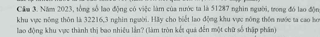 Năm 2023, tổng số lao động có việc làm của nước ta là 51287 nghìn người, trong đó lao động 
khu vực nông thôn là 32216, 3 nghìn người. Hãy cho biết lao động khu vực nông thôn nước ta cao hơ 
lao động khu vực thành thị bao nhiêu lần? (làm tròn kết quả đến một chữ số thập phân)