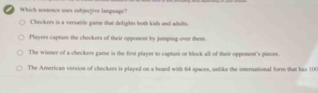 Guding benal depending of your arswes
Which sentence uses subjective language?
Checkers is a versatile game that delights both kids and adults.
Players capture the checkers of their opponent by jumping over them.
The winner of a checkers game is the first player to capture or block all of their opponent's pieces.
The American version of checkers is played on a board with 64 spaces, unlike the international form that has 100