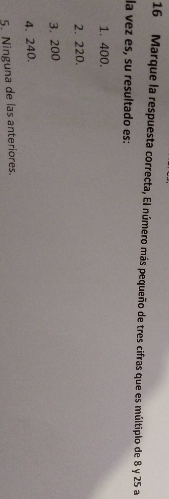 Marque la respuesta correcta, El número más pequeño de tres cifras que es múltiplo de 8 y 25 a
la vez es, su resultado es:
1. 400.
2. 220.
3. 200
4. 240.
5. Ninguna de las anteriores.