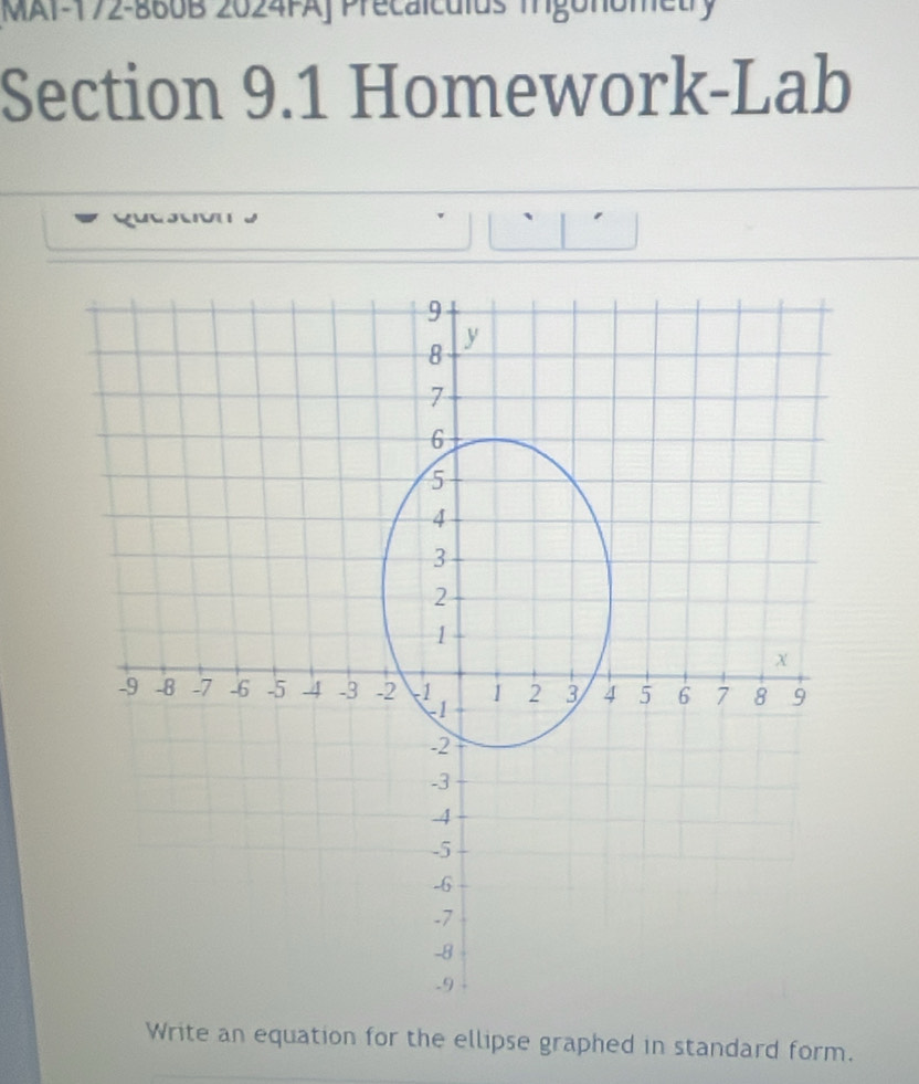 MAI-172-860B 2024FAJ Precalculus mgonon 
Section 9.1 Homework-Lab
9
8
y
7
6
5
4
3
2
1
x
-9 -8 -7 -6 -5 -4 -3 -2 -1 1 2 3 4 5 6 7 8 9
-1
-2
-3
-4
-5
-6
-7
-8
-9
Write an equation for the ellipse graphed in standard form.