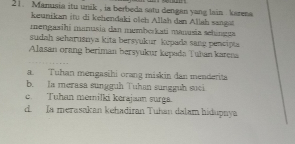 Manusia itu unik , ia berbeda satu dengan yang lain karena
keunikan itu di kehendaki oleh Allah dan Allah sangat
mengasihi manusia dan memberkati manusia schingga
sudah seharusnya kita bersyukur kepada sang pencipta
Alasan orang beriman bersyukur kepada Tuhan karena
a. Tuhan mengasihi orang miskin dan menderita
b. Ia merasa sungguh Tuhan sungguh suci
c. Tuhan memilki kerajaan surga.
d. Ia merasakan kehadiran Tuhan dalam hidupnya